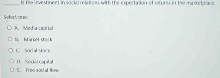 is the investment in social relations with the expectation of returns in the marketplace.
Select one:
A. Media capital
B. Market stock
C. Social stock
D. Social capital
E. Free social flow