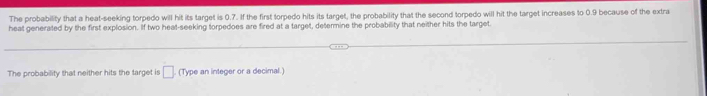 The probability that a heat-seeking torpedo will hit its target is 0.7. If the first torpedo hits its target, the probability that the second torpedo will hit the target increases to 0.9 because of the extra 
heat generated by the first explosion. If two heat-seeking torpedoes are fired at a target, determine the probability that neither hits the target 
The probability that neither hits the target is □ (Type an integer or a decimal.)