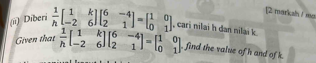 [2 markah / mɑ
(ii) Diberi
 1/h beginbmatrix 1&k -2&6endbmatrix beginbmatrix 6&-4 2&1endbmatrix =beginbmatrix 1&0 0&1endbmatrix , cari nilai h dan nilai k.
Given that  1/h beginbmatrix 1&k -2&6endbmatrix beginbmatrix 6&-4 2&1endbmatrix =beginbmatrix 1&0 0&1endbmatrix , find the value of h and of k.