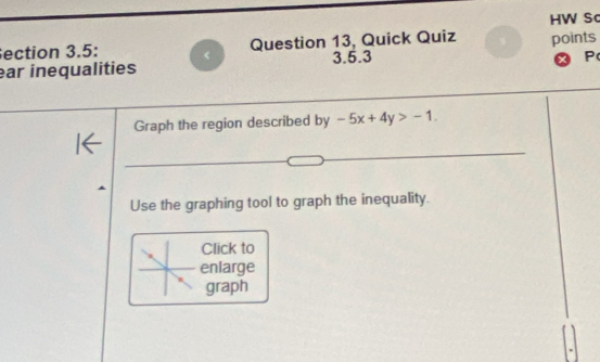 HW Sc 
ection 3.5: < 
Question 13, Quick Quiz points 
ar inequalities 3.5.3 
P 
Graph the region described by  -5x+4y>-1. 
Use the graphing tool to graph the inequality. 
Click to 
enlarge 
graph