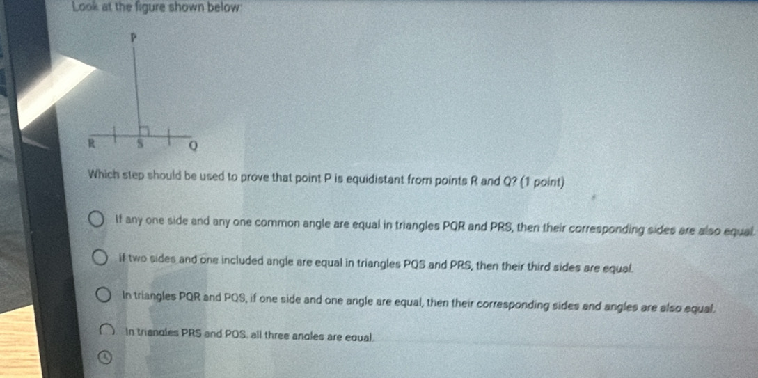 Look at the figure shown below
Which step should be used to prove that point P is equidistant from points R and Q? (1 point)
If any one side and any one common angle are equal in triangles PQR and PRS, then their corresponding sides are also equal.
if two sides and one included angle are equal in triangles PQS and PRS, then their third sides are equal
In triangles PQR and PQS, if one side and one angle are equal, then their corresponding sides and angles are also equal.
In triandles PRS and POS, all three andles are equal