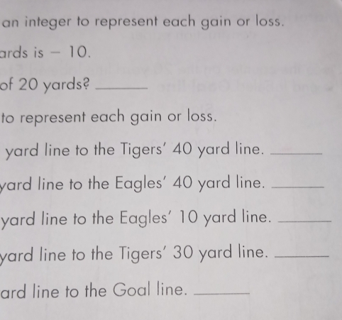 an integer to represent each gain or loss. 
ards is - 10. 
of 20 yards?_ 
to represent each gain or loss. 
yard line to the Tigers' 40 yard line._ 
yard line to the Eagles' 40 yard line._ 
yard line to the Eagles' 10 yard line._ 
yard line to the Tigers' 30 yard line._ 
ard line to the Goal line._