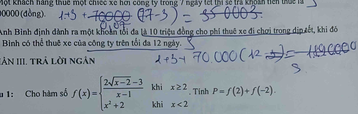 Một khách hàng thuế một chiếc xe hơi công ty trong 7 ngày tết thi sẻ trả khoán tiên thuc là
00000 (đồng). 
Anh Bình định dành ra một khoản tối đa là 10 triệu đồng cho phí thuê xe đi chơi trong dịp tết, khi đó 
Bình có thể thuê xe của công ty trên tối đa 12 ngày. 
IÂN III. TRẢ LỜI NGẢN 
u 1: Cho hàm số f(x)=beginarrayl  (2sqrt(x-2)-3)/x-1 khix≥ 2 x^2+2khix<2endarray.. Tính P=f(2)+f(-2).