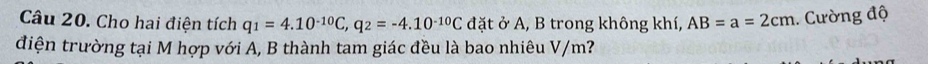 Cho hai điện tích q_1=4.10^(-10)C, q_2=-4.10^(-10)C đặt ở A, B trong không khí, AB=a=2cm. Cường độ 
điện trường tại M hợp với A, B thành tam giác đều là bao nhiêu V/m?