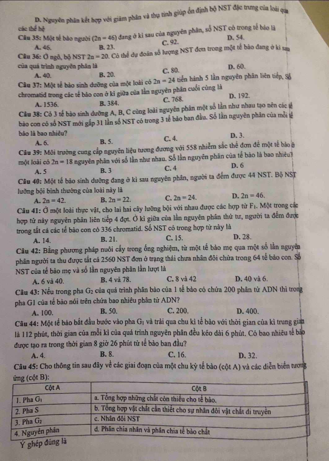 D. Nguyên phân kết hợp với giảm phân và thụ tinh giúp ổn định bộ NST đặc trưng của loài qua
các thể hệ
Câu 35: Một tế bảo người (2n=46) đang ở kì sau của nguyên phân, số NST có trong tế bảo là
D. 54.
A. 46. B. 23. C. 92.
Câu 36: Ở ngô, bộ NST 2n=20 1. Có thể dự đoàn số lượng NST đơn trong một tế bảo đang ở ki sau
của quá trình nguyên phân là D. 60.
A. 40. B. 20. C. 80.
Câu 37: : Một tể bảo sinh dưỡng của một loài có 2n=24 tiến hành 5 lần nguyên phân liên tiếp, Số
chromatid trong các tể bảo con ở kì giữa của lần nguyên phân cuối cùng là
A. 1536. B. 384. C. 768. D. 192.
Câu 38: Có 3 tế bào sinh dưỡng A, B, C cùng loài nguyên phân một số lần như nhau tạo nên các tế
bào con có số NST mới gắp 31 lần số NST có trong 3 tế bào ban đầu. Số lần nguyên phân của mỗi tế
bào là bao nhiêu? D. 3.
A. 6. B. 5. C. 4.
Câu 39: Môi trường cung cắp nguyên liệu tương đương với 558 nhiễm sắc thể đơn đề một tể bảo ở
một loài có 2n=18 nguyên phân với số lần như nhau. Số lần nguyên phân của tế bào là bao nhiêu?
A. 5 B. 3 C. 4
D. 6
Câu 40: Một tế bảo sinh dưỡng đang ở kì sau nguyên phân, người ta đếm được 44 NST. Bộ NST
lưỡng bội bình thường của loài này là
A. 2n=42. B. 2n=22. C. 2n=24. D. 2n=46.
Câu 41: Ở một loài thực vật, cho lai hai cây lưỡng bội với nhau được các hợp tử F₁. Một trong các
hợp tử này nguyên phân liên tiếp 4 đợt. Ở kì giữa của lần nguyên phân thứ tư, người ta đểm được
trong tất cả các tế bào con có 336 chromatid. Số NST có trong hợp từ này là
A. 14. B. 21. C. 15.
D. 28.
Câu 42: Bằng phương pháp nuôi cấy trong ống nghiệm, từ một tế bào mẹ qua một số lần nguyên
phân người ta thu được tất cả 2560 NST đơn ở trạng thái chưa nhân đôi chứa trong 64 tế bảo con. Số
NST của tế bào mẹ và số lần nguyên phân lần lượt là
A. 6 và 40. B. 4 và 78. C. 8 và 42 D. 40 và 6.
Câu 43: Nếu trong pha G_2 của quá trình phân bào của 1 tế bào có chứa 200 phân tử ADN thì trong
pha G1 của tế bào nói trên chứa bao nhiêu phân từ ADN?
A. 100. B. 50. C. 200. D. 400.
Câu 44: Một tế bảo bắt đầu bước vào pha Gị và trải qua chu kì tế bào với thời gian của kì trung gian
là 112 phút, thời gian của mỗi kỉ của quá trình nguyên phân đều kéo dài 6 phút. Có bao nhiêu tế bào
được tạo ra trong thời gian 8 giờ 26 phút từ tế bào ban đầu?
A. 4. B. 8. C. 16. D. 32.
Câu 45: Cho thông tin sau đây về các giai đoạn của một chu kỳ tế bảo (cột A) và các diễn biển tương
