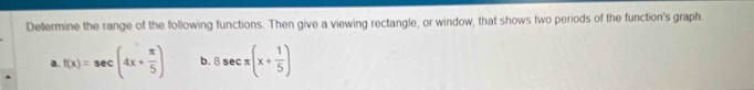 Determine the range of the following functions. Then give a viewing rectangle, or window, that shows two periods of the function's graph 
a. f(x)=sec (4x+ π /5 ) b. 8sec π (x+ 1/5 )