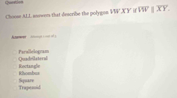 Question
Choose ALL answers that describe the polygon VW XY if overline VWparallel overline XY. 
Answer Attempt 1 out of 5
Parallelogram
Quadrilateral
Rectangle
Rhombus
Square
Trapezoid