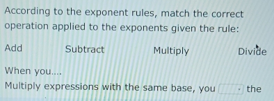 According to the exponent rules, match the correct
operation applied to the exponents given the rule:
Add Subtract Multiply Divide
When you....
Multiply expressions with the same base, you □° the