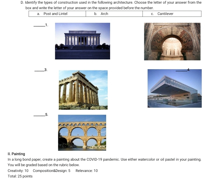 Identify the types of construction used in the following architecture. Choose the letter of your answer from the
box and write the letter of your answer on the space provided before the number.
a. Post and Lintel b. Arch c. Cantilever
_1.
_3.
_5.
II. Painting
In a long bond paper, create a painting about the COVID-19 pandemic. Use either watercolor or oil pastel in your painting.
You will be graded based on the rubric below.
Creativity: 10 Composition&Design: 5 Relevance: 10
Total: 25 points