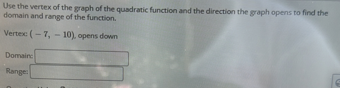 Use the vertex of the graph of the quadratic function and the direction the graph opens to find the 
domain and range of the function. 
Vertex: (-7,-10) , opens down 
Domain: □ 
Range: □