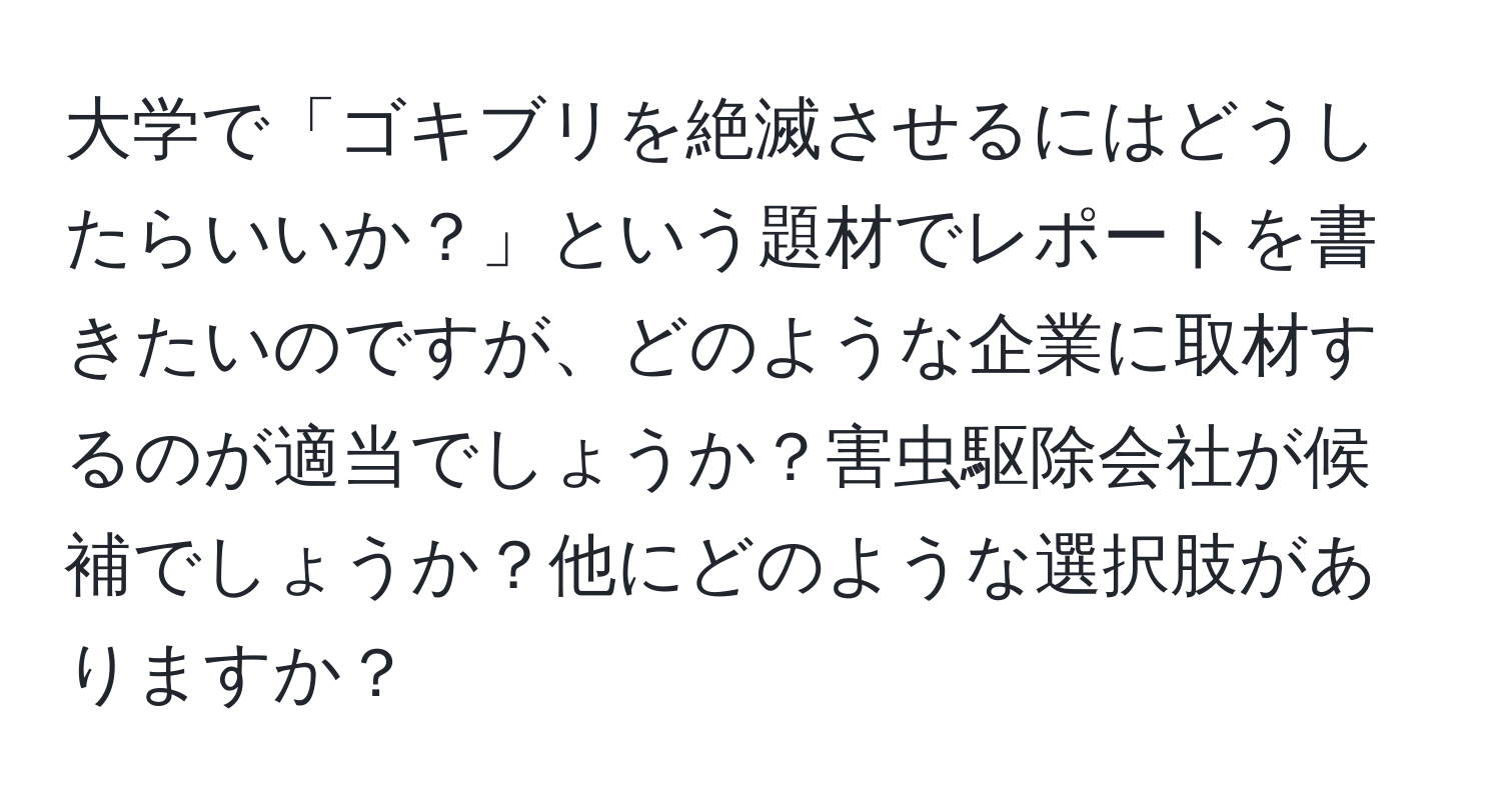 大学で「ゴキブリを絶滅させるにはどうしたらいいか？」という題材でレポートを書きたいのですが、どのような企業に取材するのが適当でしょうか？害虫駆除会社が候補でしょうか？他にどのような選択肢がありますか？