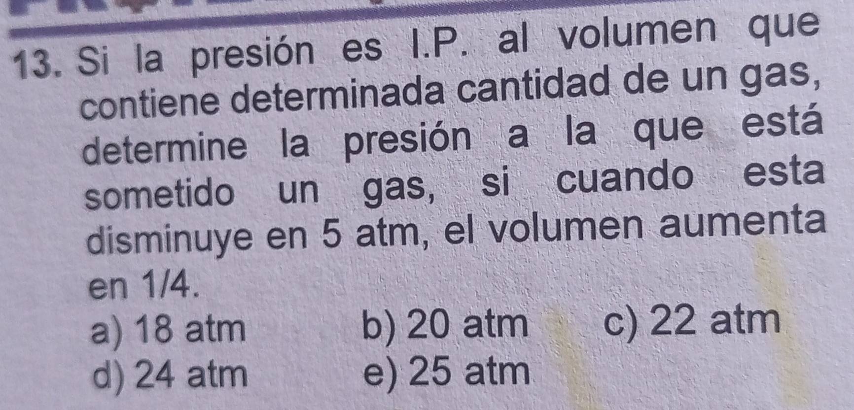 Si la presión es I.P. al volumen que
contiene determinada cantidad de un gas,
determine la presión a la que está
sometido un gas, si cuando esta
disminuye en 5 atm, el volumen aumenta
en 1/4.
a) 18 atm b) 20 atm c) 22 atm
d) 24 atm e) 25 atm