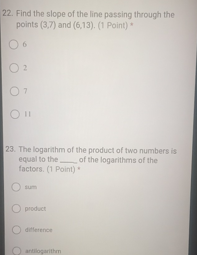 Find the slope of the line passing through the
points (3,7) and (6,13). (1 Point) *
6
2
7
11
23. The logarithm of the product of two numbers is
equal to the_ of the logarithms of the
factors. (1 Point) *
sum
product
difference
antilogarithm