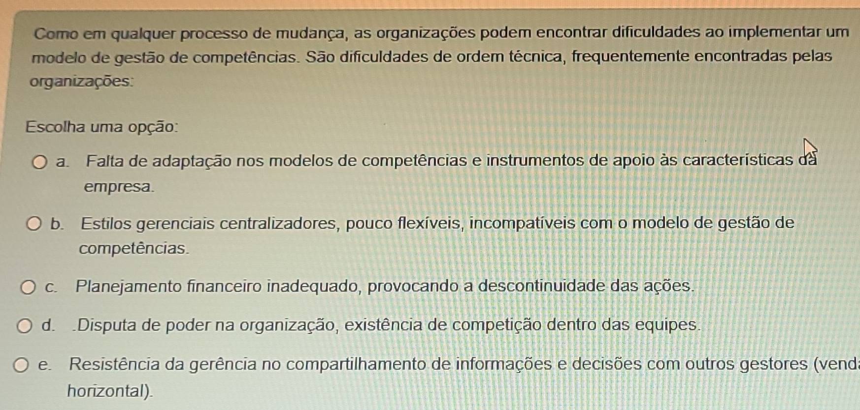 Como em qualquer processo de mudança, as organizações podem encontrar dificuldades ao implementar um
modelo de gestão de competências. São dificuldades de ordem técnica, frequentemente encontradas pelas
organizações:
Escolha uma opção:
a. Falta de adaptação nos modelos de competências e instrumentos de apoio às características da
empresa.
b. Estilos gerenciais centralizadores, pouco flexíveis, incompatíveis com o modelo de gestão de
competências.
c Planejamento financeiro inadequado, provocando a descontinuidade das ações.
de Disputa de poder na organização, existência de competição dentro das equipes.
e Resistência da gerência no compartilhamento de informações e decisões com outros gestores (vend
horizontal).