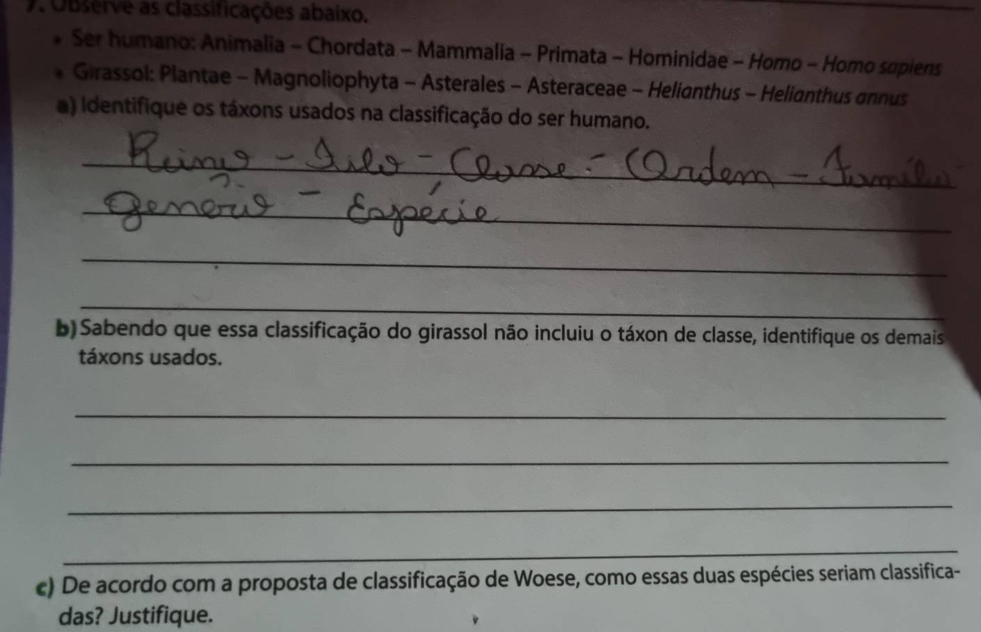 Observe as classificações abaixo. 
Ser humano: Animalia - Chordata - Mammalia - Primata - Hominidae - Homo - Homo supiens 
Girassol: Plantae - Magnoliophyta - Asterales - Asteraceae - Helianthus - Helianthus annus 
a) iIdentifique os táxons usados na classificação do ser humano. 
_ 
_ 
_ 
_ 
b) Sabendo que essa classificação do girassol não incluiu o táxon de classe, identifique os demais 
táxons usados. 
_ 
_ 
_ 
_ 
c) De acordo com a proposta de classificação de Woese, como essas duas espécies seriam classifica- 
das? Justifique.