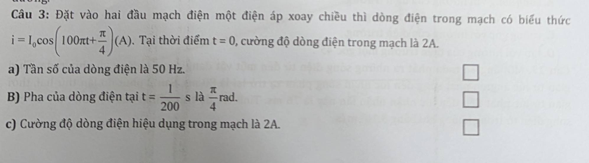 Đặt vào hai đầu mạch điện một điện áp xoay chiều thì dòng điện trong mạch có biểu thức
i=I_0cos (100π t+ π /4 )(A). Tại thời điểm t=0 , cường độ dòng điện trong mạch là 2A. 
a) Tần số của dòng điện là 50 Hz. 
□ 
B) Pha của dòng điện tại t= 1/200  s là  π /4 rad. 
V 
c) Cường độ dòng điện hiệu dụng trong mạch là 2A.