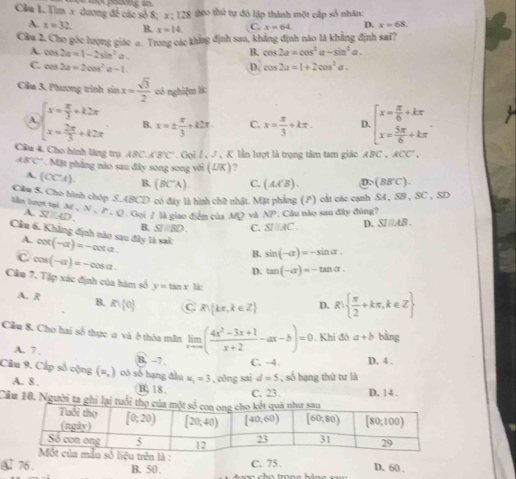 Cầu 1. Tìm x dương đề các số 8; =  oane = geo thứ tự đỏ lập thành một cấp số nhân:
x:128
A. x=32. B. x=14 C. x=64. D. x=68.
Câu 2. Cho góc lượng giác a. Trong các khẳng định sau, khẳng định nào là khẳng định sai?
A. cos 2a=1-2sin^2a.
B. cos 2a=cos^2a-sin^2a.
C. cos 2a=2cos^2a-1. D. cos 2a=1+2cos^2a.
Câu 3. Phương trình sin x= sqrt(3)/2  có nghiệm lk:
A. beginarrayl x= π /3 +k2π  x= 2π /3 +k2π endarray. B. x=±  π /3 +k2π . C. x= π /3 +kπ . D. beginarrayl x= π /6 +kπ  x= 5π /6 +kπ endarray.
Cầu 4. Cho hình lãng trụ ABC⊥ B'C' Goil,J , K lần lượt là trọng tâm tam giác ABC,ACC'.
48°C * . Mặt phẳng nào sau đây song song với ( Z/K ) a
A. (CC'A). B. (BC°A). C. (A(B). D. (BB'C).
Cầm S. Chơ hình chóp S.ABCD có đây là hình chữ nhật. Mặt phẳng (P) cất các cạnh SA, SB , SC , SD
liễn hượt tại M N,P - Q . Gọi / là giao điểm của MQ vi XP. Câu nào sau đây đúng?
A. STAD.
B. SI/RD. C. SIparallel AC. D. SIparallel AB.
Câu 6. Khẳng định nào sau đây là sai: cot (-a)=-cot a. B. sin (-alpha )=-sin alpha .
A.
C cos (-alpha )=-cos alpha .
D. tan (-alpha )=-tan alpha .
Câu 7. Tập xác định của hàm số y=tan x là:
A. R B. R∪  0 C R kπ ,k∈ Z D. R  π /2 +kπ ,k∈ Z
Câu 8. Cho hai số thực a và ở thòa mãn limlimits _xto ∈fty ( (4x^2-3x+1)/x+2 -ax-b)=0. Khi đó a+b bằng
A. 7 . B. -7 C. -4. D. 4 .
Câu 9. Cấp số cộng (x,) có số hạng đầu u_1=3 , công sai d=5 , số hạng thứ tư là
A. 8 . C. 23. D. 14 .
B,18.
Câu 10. Người t
④ 76 . B. 50 . C. 75 . D. 60 ,