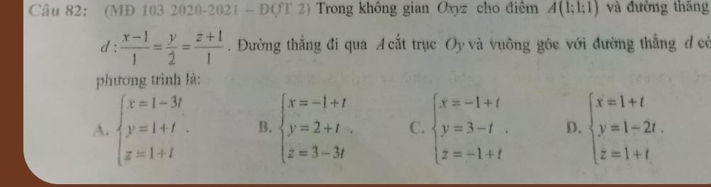 (MD 103 2020-2021 - ĐQT 2) Trong không gian Oxyz cho điểm A(1;1;1) và đường thăng
d :  (x-1)/1 = y/2 = (z+1)/1 . Đường thắng đi qua A cắt trục Oy và vuông gôc với đường thẳng đcó
phương trình là:
A. beginarrayl x=1-3t y=1+t. z=1+tendarray. B. beginarrayl x=-1+t y=2+t z=3-3tendarray. C. beginarrayl x=-1+t y=3-t z=-1+tendarray. D. beginarrayl x=1+t y=1-2t. z=1+tendarray.