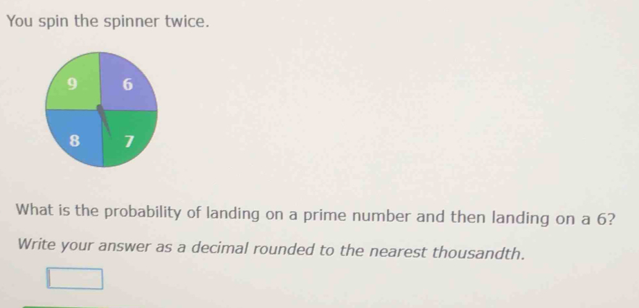 You spin the spinner twice. 
What is the probability of landing on a prime number and then landing on a 6? 
Write your answer as a decimal rounded to the nearest thousandth.