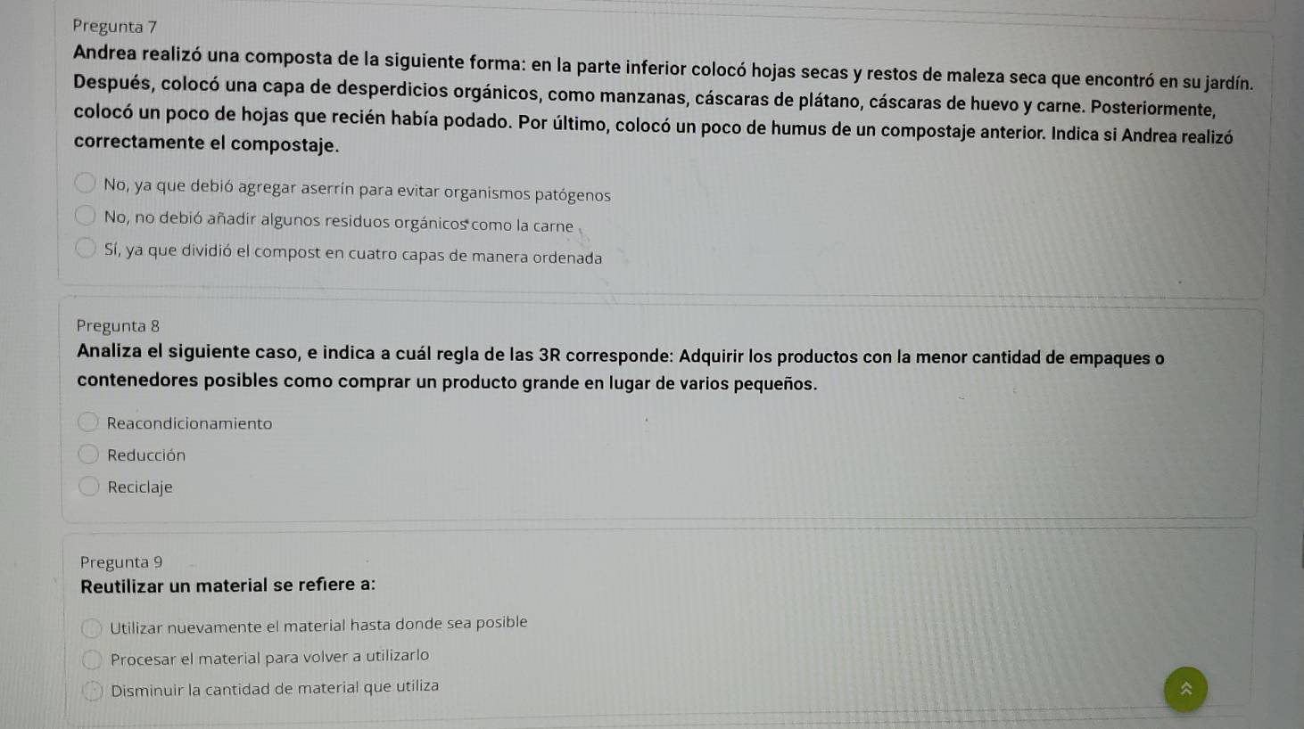 Pregunta 7
Andrea realizó una composta de la siguiente forma: en la parte inferior colocó hojas secas y restos de maleza seca que encontró en su jardín.
Después, colocó una capa de desperdicios orgánicos, como manzanas, cáscaras de plátano, cáscaras de huevo y carne. Posteriormente,
colocó un poco de hojas que recién había podado. Por último, colocó un poco de humus de un compostaje anterior. Indica si Andrea realizó
correctamente el compostaje.
No, ya que debió agregar aserrín para evitar organismos patógenos
No, no debió añadir algunos residuos orgánicos como la carne
Sí, ya que dividió el compost en cuatro capas de manera ordenada
Pregunta 8
Analiza el siguiente caso, e indica a cuál regla de las 3R corresponde: Adquirir los productos con la menor cantidad de empaques o
contenedores posibles como comprar un producto grande en lugar de varios pequeños.
Reacondicionamiento
Reducción
Reciclaje
Pregunta 9
Reutilizar un material se refiere a:
Utilizar nuevamente el material hasta donde sea posible
Procesar el material para volver a utilizarlo
Disminuir la cantidad de material que utiliza