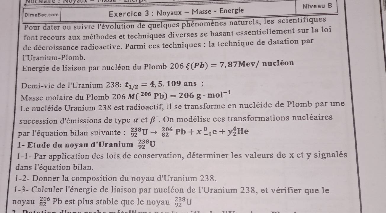 Nucléaire : Noyau 
DimaBac.com Exercice 3 : Noyaux - Masse - Energie Niveau B 
Pour dater ou suivre l'évolution de quelques phénomènes naturels, les scientifiques 
font recours aux méthodes et techniques diverses se basant essentiellement sur la loi 
de décroissance radioactive. Parmi ces techniques : la technique de datation par 
l'Uranium-Plomb. 
Energie de liaison par nucléon du Plomb 206xi (Pb)=7,87Mev/ n aucléon 
Demi-vie de l'Uranium 238 : t_1/2=4,5.109ans;
Masse molaire du Plomb 206M(^206Pb)=206g· mol^(-1)
Le nucléide Uranium 238 est radioactif, il se transforme en nucléide de Plomb par une 
succession d'émissions de type α et β¯. On modélise ces transformations nucléaires 
par l'équation bilan suivante : _(92)^(238)Uto _(82)^(206)Pb+x_(-1)^0e+y_2^4He
1- Etude du noyau d'Uranium _(92)^(238)U
1-1- Par application des lois de conservation, déterminer les valeurs de x et y signalés 
dans l'équation bilan. 
1-2- Donner la composition du noyau d'Uranium 238. 
1-3- Calculer l'énergie de liaison par nucléon de l'Uranium 238, et vérifier que le 
noyau _(82)^(206)Pb est plus stable que le noyau _(92)^(238)U