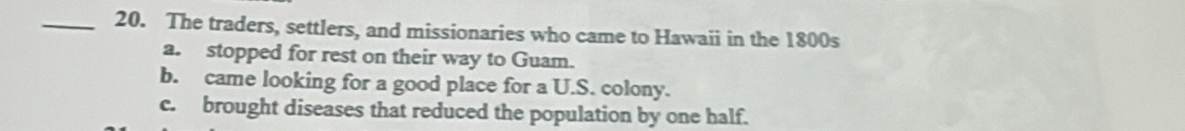 The traders, settlers, and missionaries who came to Hawaii in the 1800s
a. stopped for rest on their way to Guam.
b. came looking for a good place for a U.S. colony.
c. brought diseases that reduced the population by one half.