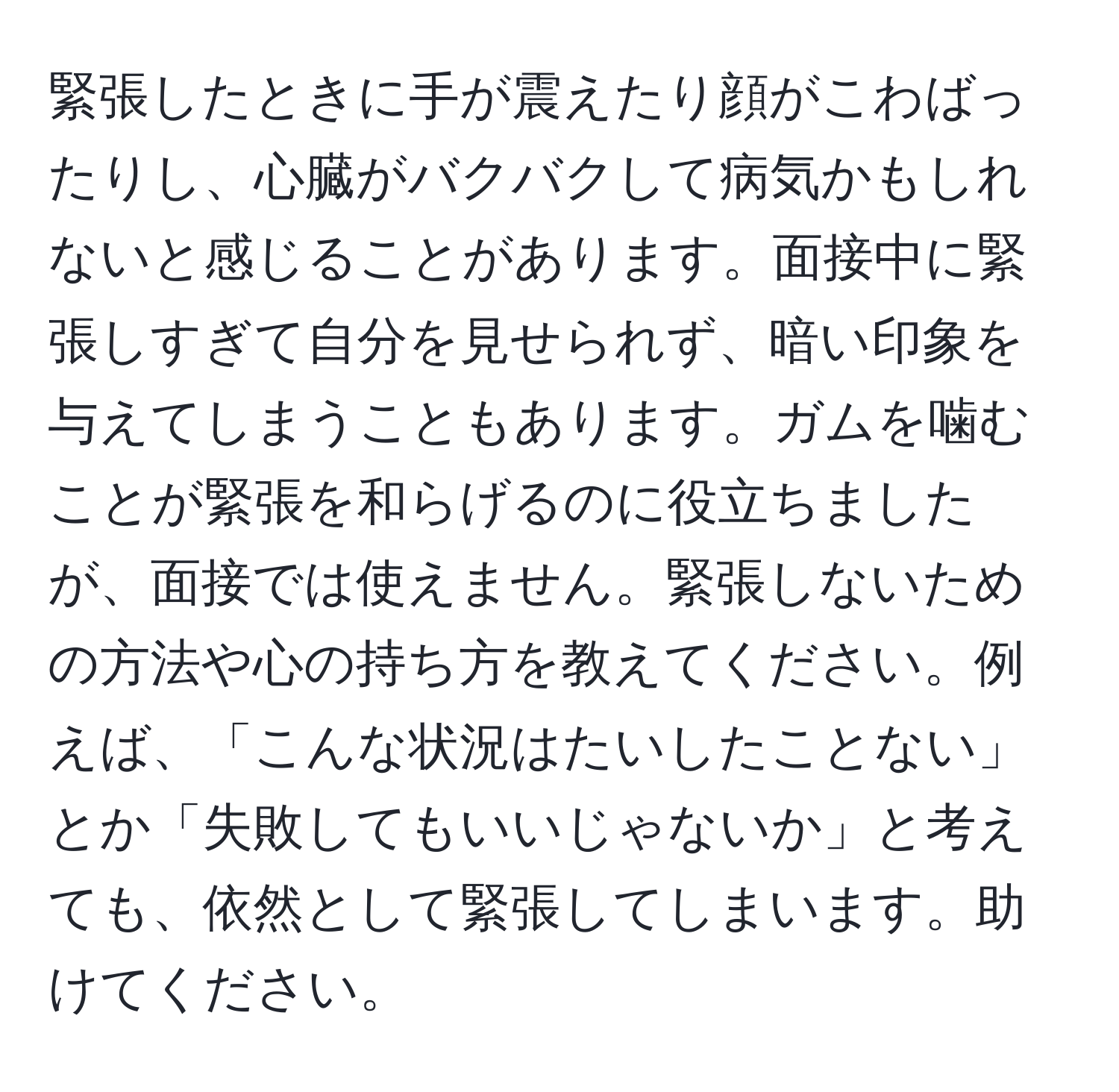 緊張したときに手が震えたり顔がこわばったりし、心臓がバクバクして病気かもしれないと感じることがあります。面接中に緊張しすぎて自分を見せられず、暗い印象を与えてしまうこともあります。ガムを噛むことが緊張を和らげるのに役立ちましたが、面接では使えません。緊張しないための方法や心の持ち方を教えてください。例えば、「こんな状況はたいしたことない」とか「失敗してもいいじゃないか」と考えても、依然として緊張してしまいます。助けてください。