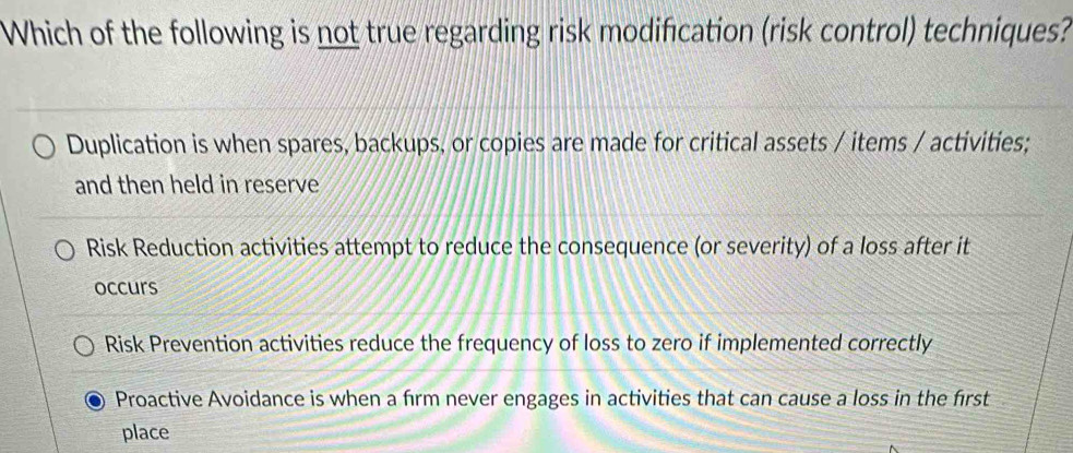 Which of the following is not true regarding risk modifcation (risk control) techniques?
Duplication is when spares, backups, or copies are made for critical assets / items / activities;
and then held in reserve
Risk Reduction activities attempt to reduce the consequence (or severity) of a loss after it
occurs
Risk Prevention activities reduce the frequency of loss to zero if implemented correctly
Proactive Avoidance is when a firm never engages in activities that can cause a loss in the first
place