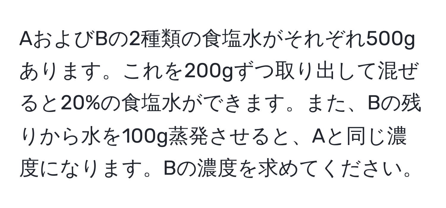 AおよびBの2種類の食塩水がそれぞれ500gあります。これを200gずつ取り出して混ぜると20%の食塩水ができます。また、Bの残りから水を100g蒸発させると、Aと同じ濃度になります。Bの濃度を求めてください。