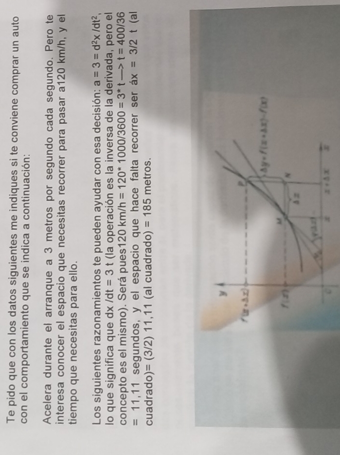 Te pido que con los datos siguientes me indiques si te conviene comprar un auto
con el comportamiento que se indica a continuación:
Acelera durante el arranque a 3 metros por segundo cada segundo. Pero te
interesa conocer el espacio que necesitas recorrer para pasar a120 km/h, y el
tiempo que necesitas para ello.
Los siguientes razonamientos te pueden ayudar con esa decisión: a=3=d^2x/dt^2,
lo que significa que dx /dt=3t (la operación es la inversa de la derivada, pero el
concepto es el mismo). Será pues 120km/h=120*1000/3600=3^*tto t=400/36
=11,11 segundos, y el espacio que hace falta recorrer ser ax=3/2t (al
cuadrado) =(3/2)11,11 (al cuadrado) =185 metros.