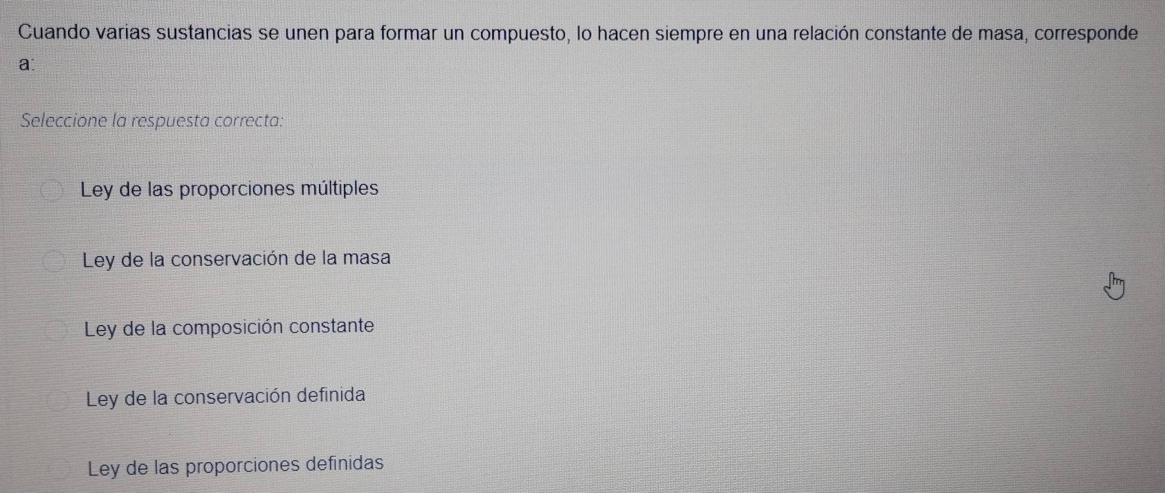 Cuando varias sustancias se unen para formar un compuesto, lo hacen siempre en una relación constante de masa, corresponde
a
Seleccione la respuesta correcta.
Ley de las proporciones múltiples
Ley de la conservación de la masa
Ley de la composición constante
Ley de la conservación definida
Ley de las proporciones definidas