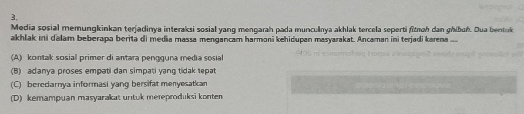 Media sosial memungkinkan terjadinya interaksi sosial yang mengarah pada munculnya akhlak tercela seperti fitnoh dan ghibah. Dua bentuk
akhlak ini dalam beberapa berita di media massa mengancam harmoni kehidupan masyarakat. Ancaman ini terjadi karena ....
(A) kontak sosial primer di antara pengguna media sosial
(B) adanya proses empati dan simpati yang tidak tepat
(C) beredarnya informasi yang bersifat menyesatkan
(D) kemampuan masyarakat untuk mereproduksi konten