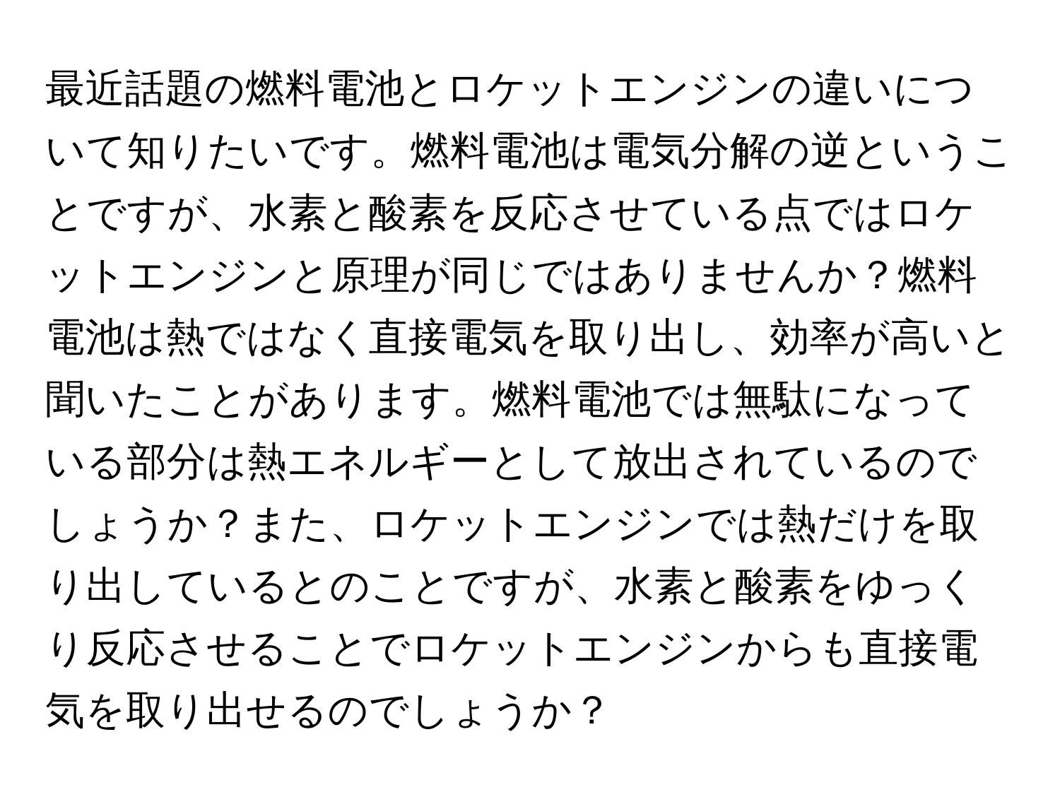 最近話題の燃料電池とロケットエンジンの違いについて知りたいです。燃料電池は電気分解の逆ということですが、水素と酸素を反応させている点ではロケットエンジンと原理が同じではありませんか？燃料電池は熱ではなく直接電気を取り出し、効率が高いと聞いたことがあります。燃料電池では無駄になっている部分は熱エネルギーとして放出されているのでしょうか？また、ロケットエンジンでは熱だけを取り出しているとのことですが、水素と酸素をゆっくり反応させることでロケットエンジンからも直接電気を取り出せるのでしょうか？