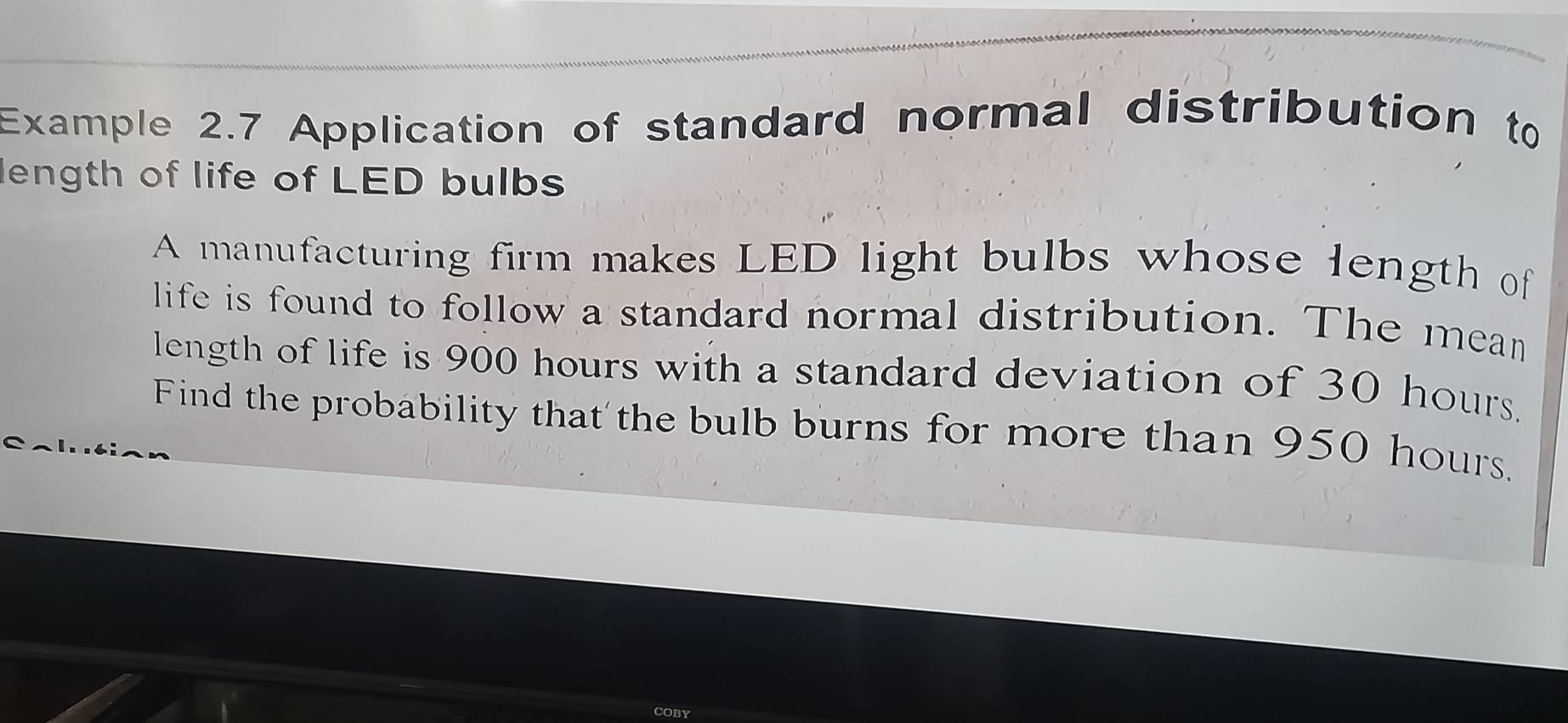 Example 2.7 Application of standard normal distribution to 
length of life of LED bulbs 
A manufacturing firm makes LED light bulbs whose length of 
life is found to follow a standard normal distribution. The mean 
length of life is 900 hours with a standard deviation of 30 hours. 
Find the probability that'the bulb burns for more than 950 hours.