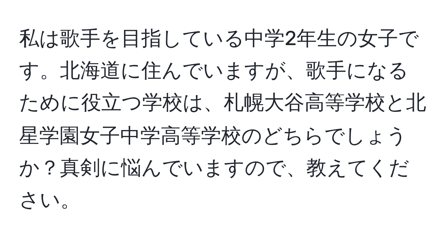 私は歌手を目指している中学2年生の女子です。北海道に住んでいますが、歌手になるために役立つ学校は、札幌大谷高等学校と北星学園女子中学高等学校のどちらでしょうか？真剣に悩んでいますので、教えてください。