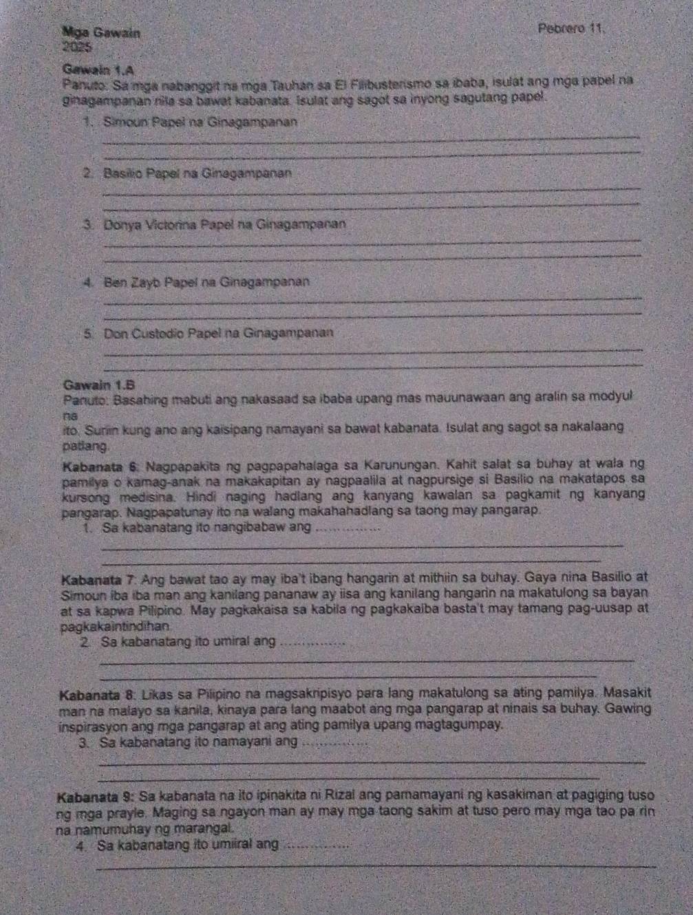 Mga Gawain Pebrero 11.
2025
Gawain 1.A
Panuto: Sa mga nabanggit na mga Tauhan sa El Filibusterismo sa ibaba, isulat ang mga papel na
ginagampanan nila sa bawat kabanata. Isulat ang sagot sa inyong sagutang papel.
_
1. Simoun Papel na Ginagampanan
_
_
2. Basilio Papel na Ginagampanan
_
_
3. Donya Victorina Papel na Ginagampanan
_
_
4. Ben Zayb Papel na Ginagampanan
_
_
5. Don Custodio Papel na Ginagampanan
_
Gawain 1.B
Panuto: Basahing mabuti ang nakasaad sa ibaba upang mas mauunawaan ang aralin sa modyul
na
ito. Sunin kung ano ang kaisipang namayani sa bawat kabanata. Isulat ang sagot sa nakalaang
patiang.
Kabanata 6. Nagpapakita ng pagpapahalaga sa Karunungan. Kahit salat sa buhay at wala ng
pamilya o kamag-anak na makakapitan ay nagpaalila at nagpursige si Basilio na makatapos sa
kursong medisina. Hindi naging hadlang ang kanyang kawalan sa pagkamit ng kanyang
pangarap. Nagpapatunay ito na walang makahahadlang sa taong may pangarap.
1. Sa kabanatang ito nangibabaw ang_
_
_
Kabanata 7: Ang bawat tao ay may iba't ibang hangarin at mithiin sa buhay. Gaya nina Basilio at
Simoun iba iba man ang kanilang pananaw ay iisa ang kanilang hangarin na makatulong sa bayan
at sa kapwa Pilipino. May pagkakaisa sa kabila ng pagkakaiba basta't may tamang pag-uusap at
pagkakaintindihan
2. Sa kabanatang ito umiral ang_
_
_
Kabanata 8: Likas sa Pilipino na magsakripisyo para lang makatulong sa ating pamilya. Masakit
man na malayo sa kanila, kinaya para lang maabot ang mga pangarap at ninais sa buhay. Gawing
inspirasyon ang mga pangarap at ang ating pamilya upang magtagumpay.
3. Sa kabanatang ito namayani ang_
_
_
Kabanata 9: Sa kabanata na ito ipinakita ni Rizal ang pamamayani ng kasakiman at pagiging tuso
ng mga prayle. Maging sa ngayon man ay may mga taong sakim at tuso pero may mga tao pa rin
na namumuhay ng marangal.
.4. Sa kabanatang ito umiiral ang_
_