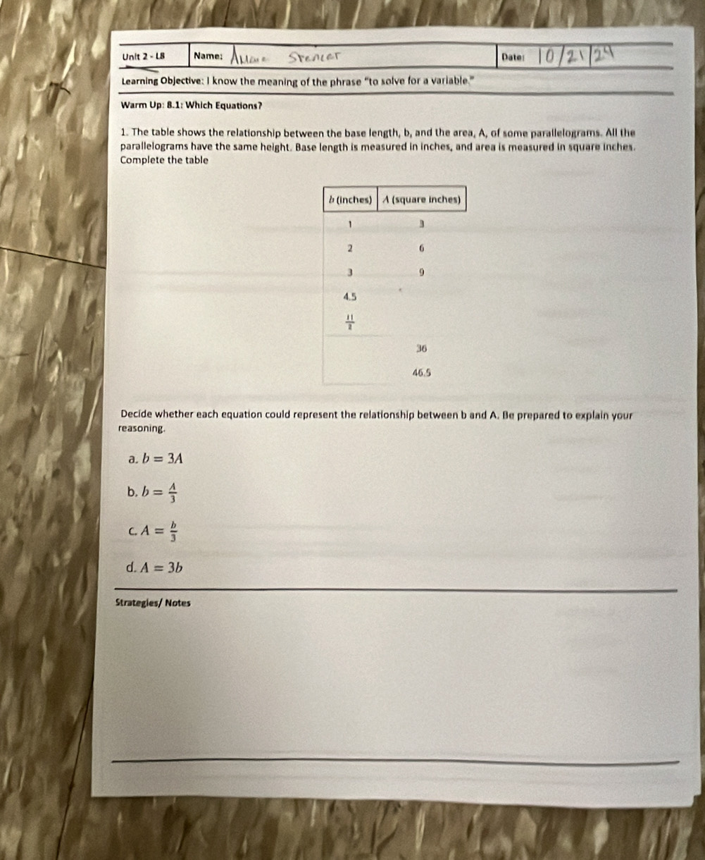 L8 Name; Date:
Learning Objective: I know the meaning of the phrase “to solve for a variable.”
Warm Up: 8.1: Which Equations?
1. The table shows the relationship between the base length, b, and the area, A, of some parallelograms. All the
parallelograms have the same height. Base length is measured in inches, and area is measured in square inches.
Complete the table
Decide whether each equation could represent the relationship between b and A. Be prepared to explain your
reasoning.
a. b=3A
b. b= A/3 
C. A= b/3 
d. A=3b
Strategies/ Notes