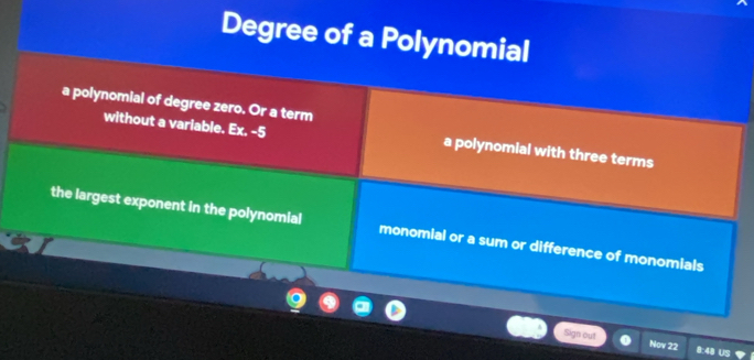 Degree of a Polynomial
a polynomial of degree zero. Or a term
without a variable. Ex. -5 a polynomial with three terms
the largest exponent in the polynomial monomial or a sum or difference of monomials
Sign out Nov 22 B: 48 US