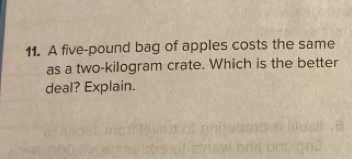 A five-pound bag of apples costs the same 
as a two-kilogram crate. Which is the better 
deal? Explain.