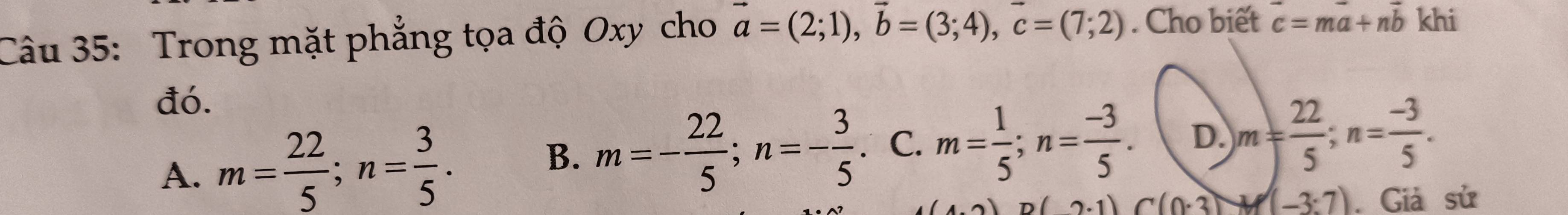 Trong mặt phẳng tọa độ Oxy cho vector a=(2;1), vector b=(3;4), vector c=(7;2). Cho biết vector c=mvector a+nvector b khi
đó.
A. m= 22/5 ; n= 3/5 . m=- 22/5 ; n=- 3/5  . C. m= 1/5 ; n= (-3)/5 . D. m= 22/5 ; n= (-3)/5 . 
B.
(4,2) (2.1) C(0.3) M(-3:7). Giả sử