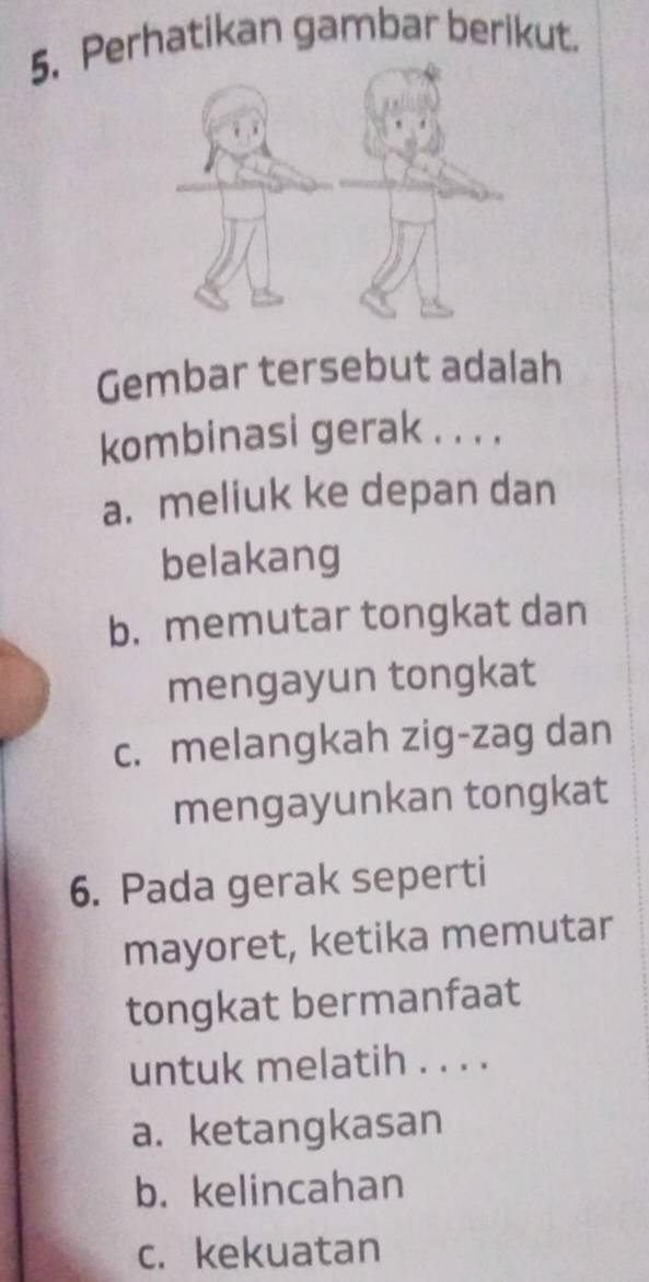 Perhatikan gambar berikut.
Gembar tersebut adalah
kombinasi gerak . . . .
a. meliuk ke depan dan
belakang
b. memutar tongkat dan
mengayun tongkat
c. melangkah zig-zag dan
mengayunkan tongkat
6. Pada gerak seperti
mayoret, ketika memutar
tongkat bermanfaat
untuk melatih . . . .
a. ketangkasan
b. kelincahan
c. kekuatan