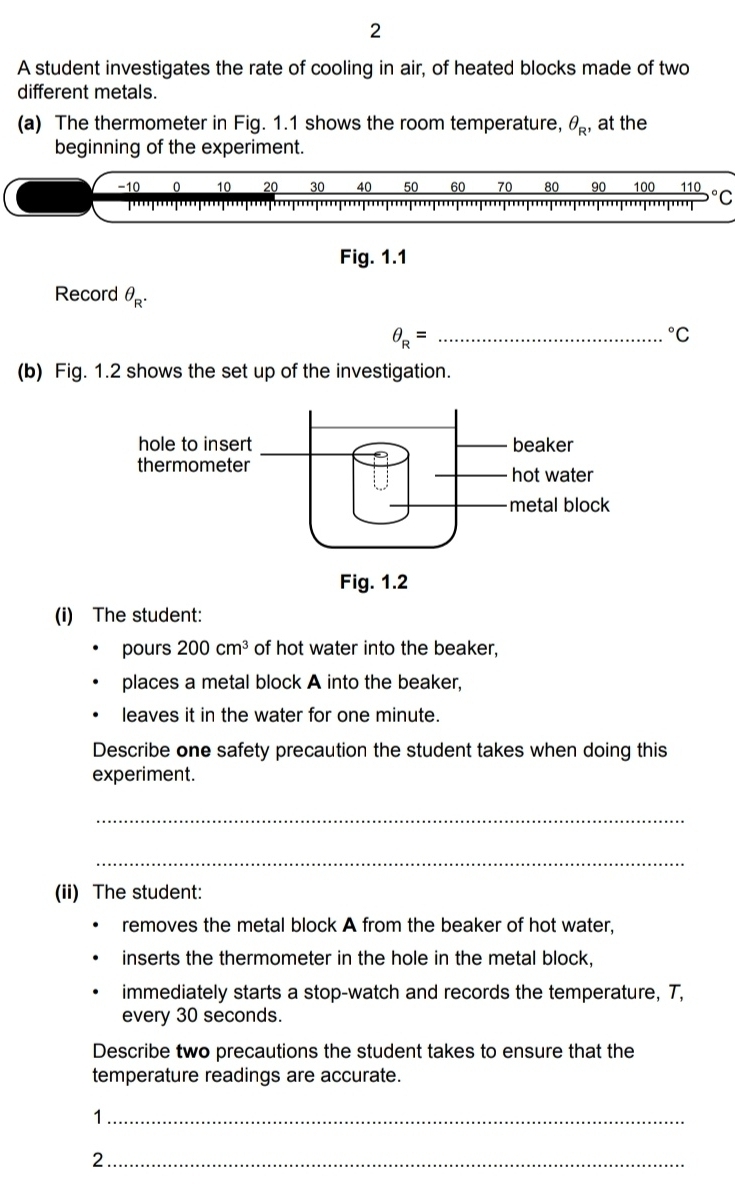 A student investigates the rate of cooling in air, of heated blocks made of two 
different metals. 
(a) The thermometer in Fig. 1.1 shows the room temperature, θ _R , at the 
beginning of the experiment.
-10 0 10 20 30 40 50 60 70 80 90 100 110
'''T''''' °C 
Fig. 1.1 
Record θ _R.
θ _R= _°C
(b) Fig. 1.2 shows the set up of the investigation. 
(i) The student: 
pours 200cm^3 of hot water into the beaker, 
places a metal block A into the beaker, 
leaves it in the water for one minute. 
Describe one safety precaution the student takes when doing this 
experiment. 
_ 
_ 
(ii) The student: 
removes the metal block A from the beaker of hot water, 
inserts the thermometer in the hole in the metal block, 
immediately starts a stop-watch and records the temperature, T, 
every 30 seconds. 
Describe two precautions the student takes to ensure that the 
temperature readings are accurate. 
_1 
_2