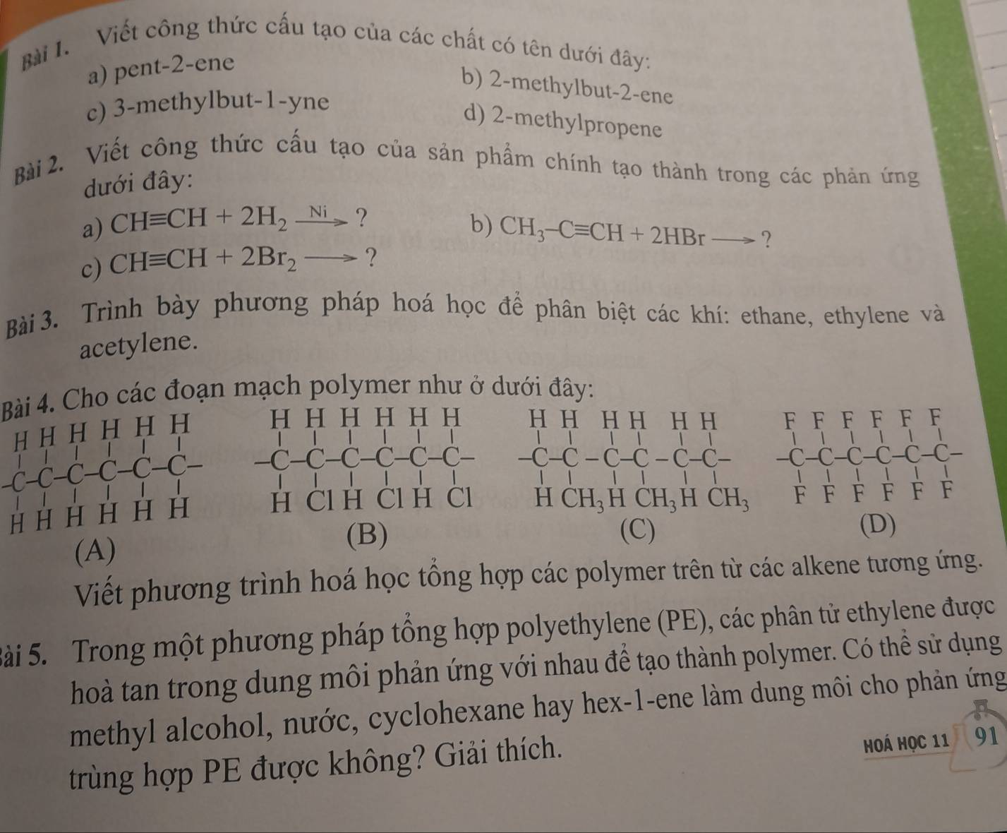 Viết công thức cấu tạo của các chất có tên dưới đây:
a) pent-2-ene
b) 2-methylbut-2-ene
c) 3-methylbut-1-yne
d) 2-methylpropene
Bài 2. Viết công thức cấu tạo của sản phẩm chính tạo thành trong các phản ứng
đưới đây:
a) CHequiv CH+2H_2xrightarrow Ni ?
b) CH_3-Cequiv CH+2HBrto ?
c) CHequiv CH+2Br_2to ?
Bài 3. Trình bày phương pháp hoá học để phân biệt các khí: ethane, ethylene và
acetylene.
Bài 4. Cho các đoạn mạch polymer như ở dưới đây:
-C−C−C−C−C−C−
(A)
(B) (C) (D)
Viết phương trình hoá học tổng hợp các polymer trên từ các alkene tương ứng.
Sài 5. Trong một phương pháp tổng hợp polyethylene (PE), các phân tử ethylene được
hoà tan trong dung môi phản ứng với nhau để tạo thành polymer. Có thể sử dụng
methyl alcohol, nước, cyclohexane hay hex-1-ene làm dung môi cho phản ứng
trùng hợp PE được không? Giải thích.
Hoá Học 11 、 91