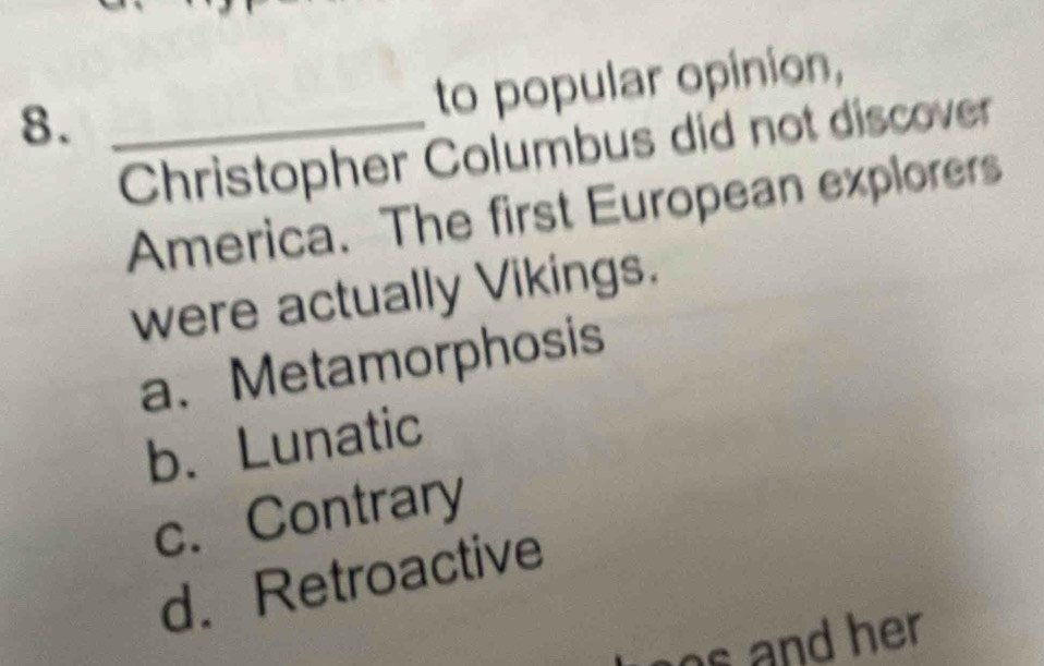 8._
to popular opinion,
Christopher Columbus did not discover
America. The first European explorers
were actually Vikings.
a. Metamorphosis
b. Lunatic
c. Contrary
d.Retroactive
s and her.