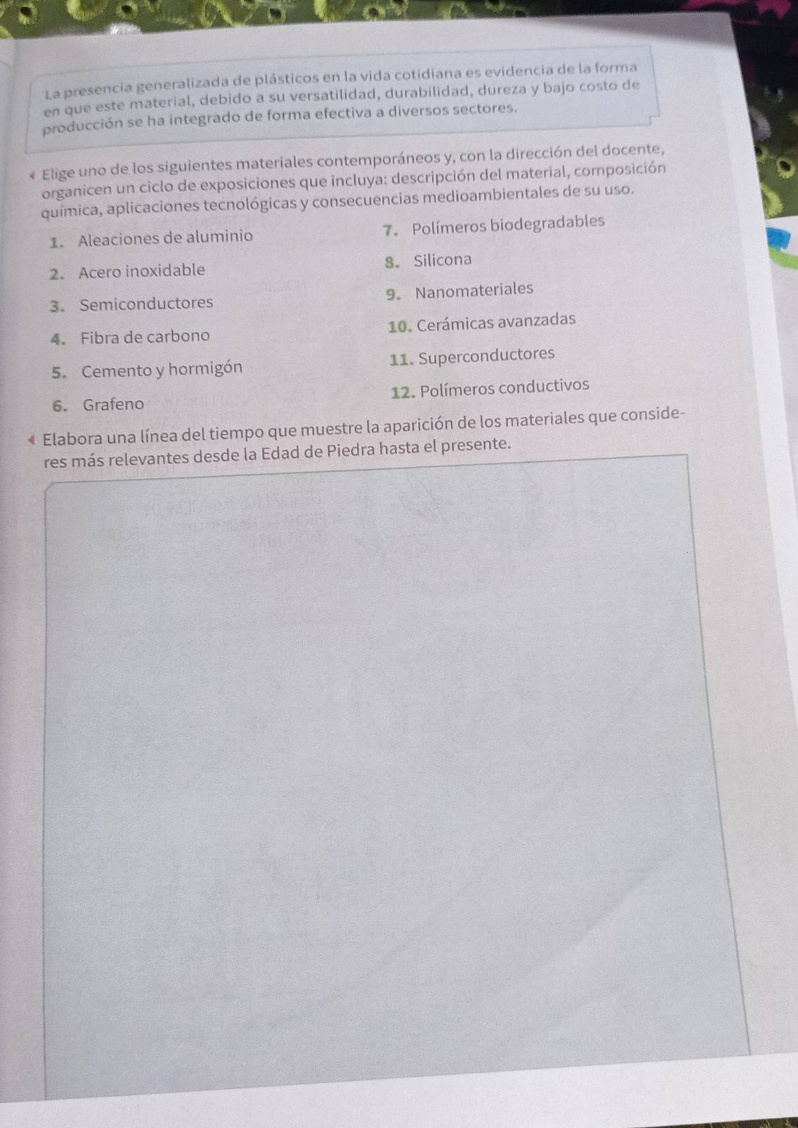 La presencia generalizada de plásticos en la vida cotidiana es evidencia de la forma 
en que este material, debido a su versatilidad, durabilidad, dureza y bajo costo de 
producción se ha integrado de forma efectiva a diversos sectores. 
« Elige uno de los siguientes materiales contemporáneos y, con la dirección del docente, 
organicen un ciclo de exposiciones que incluya: descripción del material, composición 
química, aplicaciones tecnológicas y consecuencias medioambientales de su uso. 
1. Aleaciones de aluminio 7. Polímeros biodegradables 
2. Acero inoxidable 8. Silicona 
3. Semiconductores 9. Nanomateriales 
4. Fibra de carbono 10. Cerámicas avanzadas 
5.Cemento y hormigón 11. Superconductores 
6. Grafeno 12. Polímeros conductivos 
« Elabora una línea del tiempo que muestre la aparición de los materiales que conside- 
res más relevantes desde la Edad de Piedra hasta el presente.