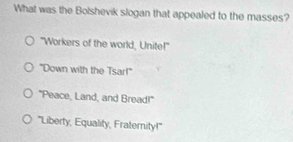 What was the Bolshevik slogan that appealed to the masses?
"Workers of the world, Unite!"
"Down with the Tsar!"
"Peace, Land, and Bread!"
'Liberty, Equality, Fraternity!"