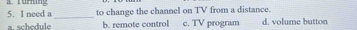 Türning
5. I need a _to change the channel on TV from a distance.
a. schedule b. remote control c. TV program d. volume button