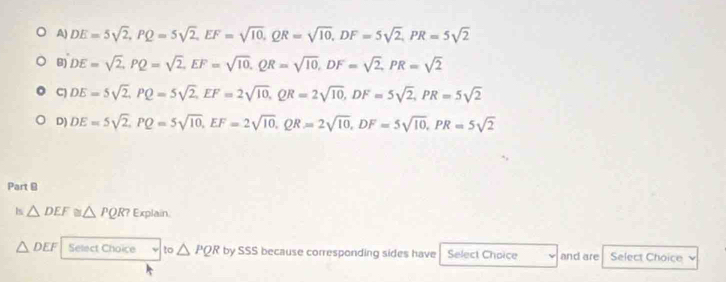 A) DE=5sqrt(2), PQ=5sqrt(2), EF=sqrt(10), QR=sqrt(10), DF=5sqrt(2), PR=5sqrt(2)
B) DE=sqrt(2), PQ=sqrt(2), EF=sqrt(10), QR=sqrt(10), DF=sqrt(2), PR=sqrt(2)
C) DE=5sqrt(2), PQ=5sqrt(2), EF=2sqrt(10), QR=2sqrt(10), DF=5sqrt(2), PR=5sqrt(2)
D) DE=5sqrt(2), PQ=5sqrt(10), EF=2sqrt(10), QR=2sqrt(10), DF=5sqrt(10), PR=5sqrt(2)
Part @
Is△ DEF≌ △ PQR? Explain.
△ DEF Select Choice 10 △ PQR by SSS because corresponding sides have Select Choice and are Select Choice