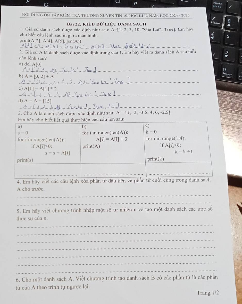 NumLk
SerLk
NộI DUNG ÔN TậP KIÊM TRA THƯờNG XUYÊN TIN 10, HọC KÌ II, NăM HọC 2024 - 2025
8
Bài 22. KIêu dữ liệu Danh sách
Hom. a
1. Giả sử danh sách được xác định như sau: A=[1,2,3,10,''G aLai'' ,  True]. Em hãy
:
cho biết câu lệnh sau in gì ra màn hình. 5
prin (A[2],A[4],A[5],1 en(A))
_
2. Giả sử A là danh sách được xác định trong câu 1. Em hãy viết ra danh sách A sau mỗi d
câu lệnh sau?
a) del A[0] 0
b) A=[0,2]+A
Insert D
_
c) A[1]=A[1]^*2
_
d) A=A+[15]
_
_
3. Cho A là danh sách được xác định như sau: A=[1,-2,-3.5,4,6,-2.5]
4. Em hãy viết các câu lệnh xóa phần tử đầu tiên và p
A cho trước.
_
_
5. Em hãy viết chương trình nhập một số tự nhiên n và tạo một danh sách các ước số
_
thực sự của n.
_
_
_
_
_
_
6. Cho một danh sách A. Viết chương trình tạo danh sách B có các phần tử là các phần
tử của A theo trình tự ngược lại.
Trang 1/2