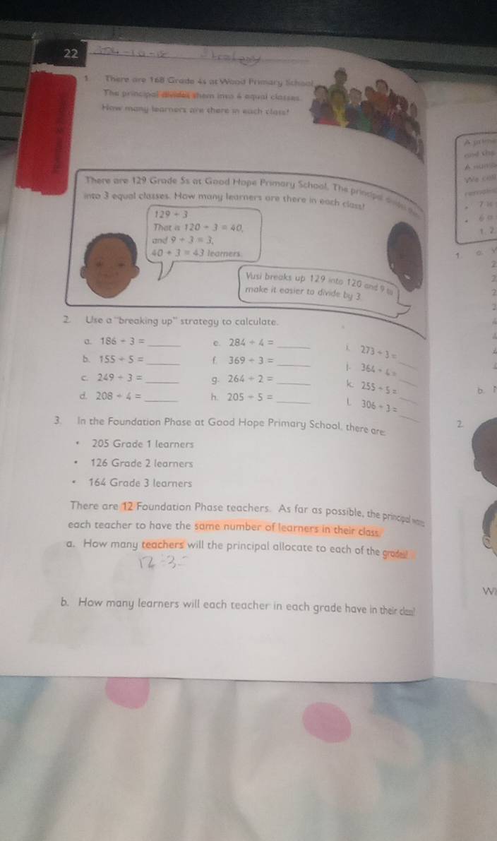 22
1. There are 168 Grado 4s at Wood Primary Sichool
The principal divides them ino 6 equal classes.
How many learners are there in each class!
A grime
and the
AmumB
Vée co
rematc
There are 129 Grade Ss at Good Hope Primary School. The prinsipe dndeto 6 ”
into 3 equal classes. How many learners are there in each class! 7 1
129+3
That a120+3=40, 
and 9+3=3. 1. 2
40+3=43 learners 1 a v
2
2
Vusi breaks up 129 into 120 and 9 to
2
make it easier to divide by 3 2
2. Use a “breaking up' strategy to calculate.
186-3= _ Q 284+4= _

273/ 3=
b. 155/ 5= _f 369+3= _j. 364+6= _
C 249+3= _g. 264+2= _k 255+5= _ b. ǐ
_
d. 208+4= _h. 205-5= _  306+3= _
2
3. In the Foundation Phase at Good Hope Primary School, there are.
205 Grade 1 learners
126 Grade 2 learners
164 Grade 3 learners
There are 12 Foundation Phase teachers. As far as possible, the prinopel ws
each teacher to have the same number of learners in their class
a. How many teachers will the principal allocate to each of the gade!
W
b. How many learners will each teacher in each grade have in their dam!